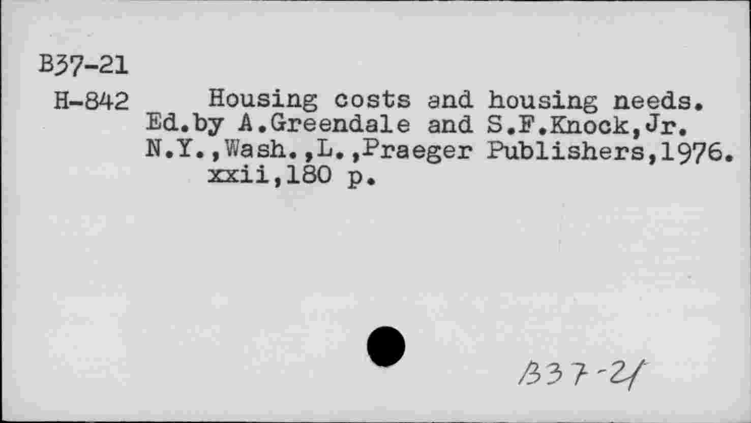 ﻿B37-21
H-842 Housing costs and. housing needs. Ed.by A.Greendale and S.F.Knock,Jr. N.Y.,Wash.,L.,Praeger Publishers,1976. xxii,180 p.
^3 7'2/